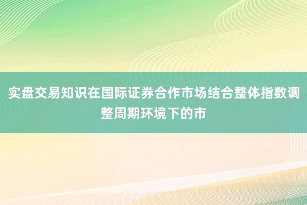实盘交易知识在国际证券合作市场结合整体指数调整周期环境下的市