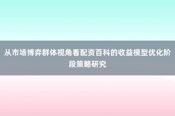 从市场博弈群体视角看配资百科的收益模型优化阶段策略研究