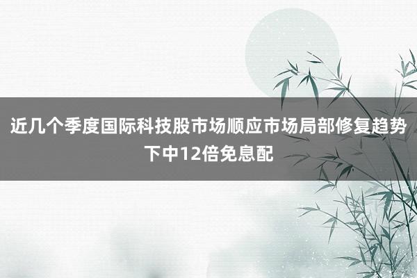 近几个季度国际科技股市场顺应市场局部修复趋势下中12倍免息配