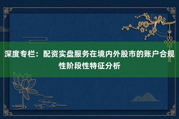 深度专栏：配资实盘服务在境内外股市的账户合规性阶段性特征分析