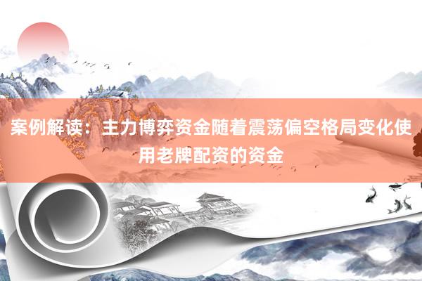 案例解读：主力博弈资金随着震荡偏空格局变化使用老牌配资的资金