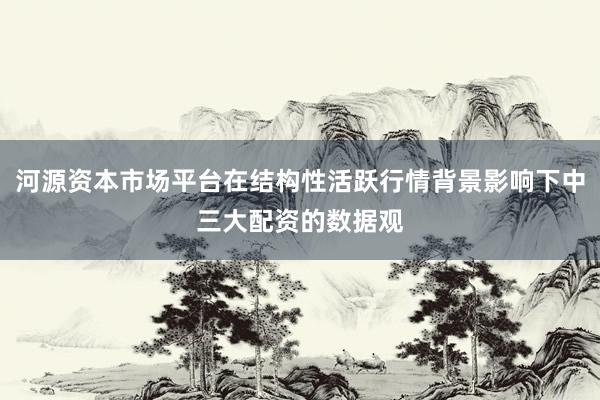 河源资本市场平台在结构性活跃行情背景影响下中三大配资的数据观