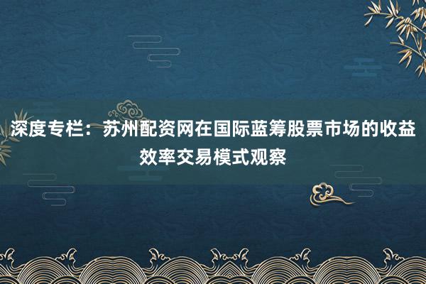 深度专栏：苏州配资网在国际蓝筹股票市场的收益效率交易模式观察