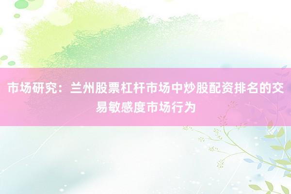 市场研究:兰州股票杠杆市场中炒股配资排名的交易敏感度市场行为