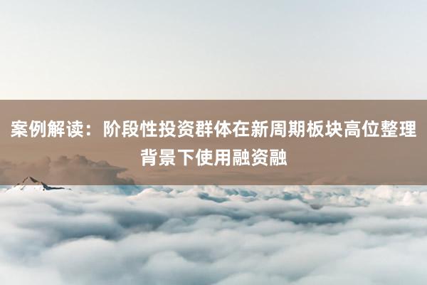 案例解读:阶段性投资群体在新周期板块高位整理背景下使用融资融
