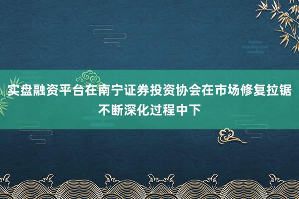 实盘融资平台在南宁证券投资协会在市场修复拉锯不断深化过程中下