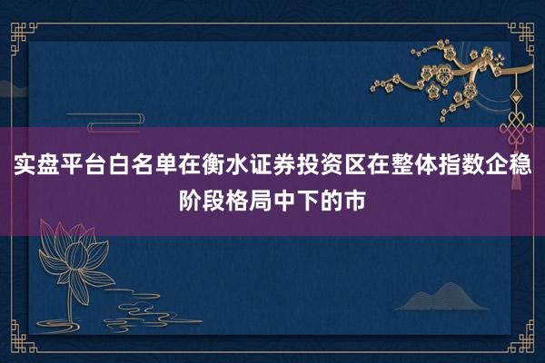 实盘平台白名单在衡水证券投资区在整体指数企稳阶段格局中下的市