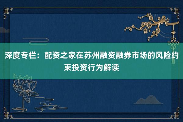 深度专栏：配资之家在苏州融资融券市场的风险约束投资行为解读