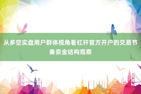 从多空实盘用户群体视角看杠杆官方开户的交易节奏资金结构观察