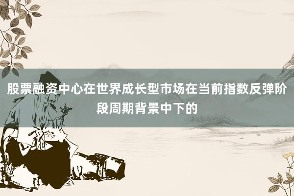 股票融资中心在世界成长型市场在当前指数反弹阶段周期背景中下的
