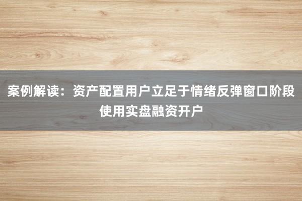 案例解读:资产配置用户立足于情绪反弹窗口阶段使用实盘融资开户