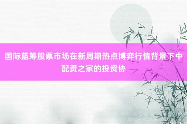 国际蓝筹股票市场在新周期热点博弈行情背景下中配资之家的投资协