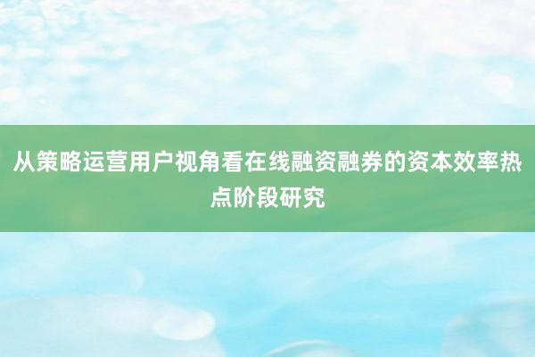 从策略运营用户视角看在线融资融券的资本效率热点阶段研究