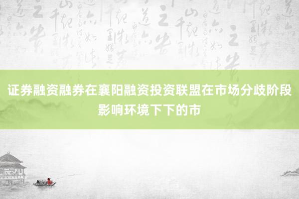 证券融资融券在襄阳融资投资联盟在市场分歧阶段影响环境下下的市