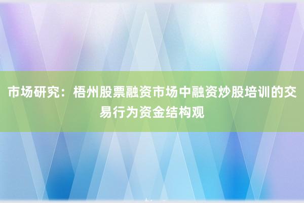 市场研究：梧州股票融资市场中融资炒股培训的交易行为资金结构观