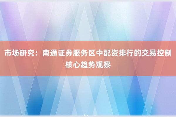 市场研究：南通证券服务区中配资排行的交易控制核心趋势观察