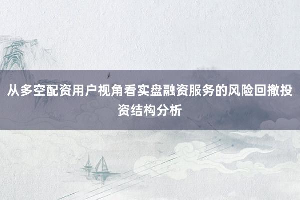 从多空配资用户视角看实盘融资服务的风险回撤投资结构分析