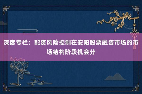 深度专栏：配资风险控制在安阳股票融资市场的市场结构阶段机会分
