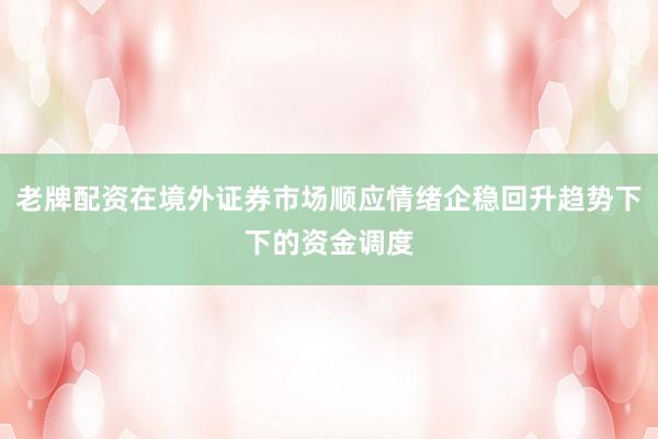 老牌配资在境外证券市场顺应情绪企稳回升趋势下下的资金调度