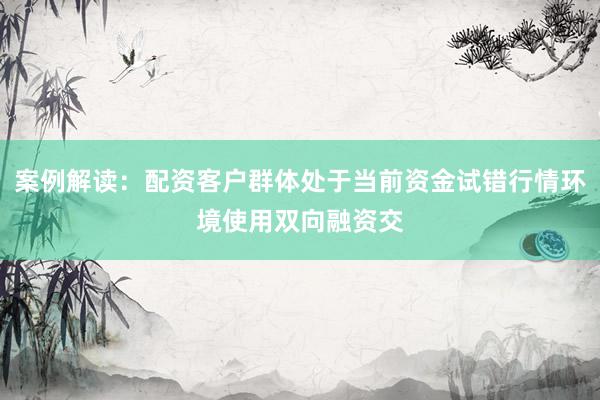 案例解读：配资客户群体处于当前资金试错行情环境使用双向融资交