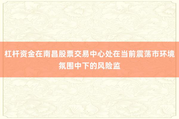 杠杆资金在南昌股票交易中心处在当前震荡市环境氛围中下的风险监