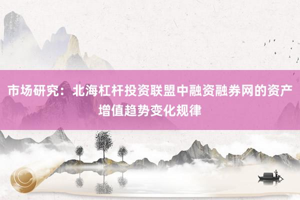 市场研究:北海杠杆投资联盟中融资融券网的资产增值趋势变化规律