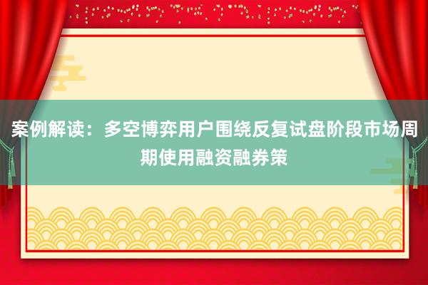 案例解读：多空博弈用户围绕反复试盘阶段市场周期使用融资融券策