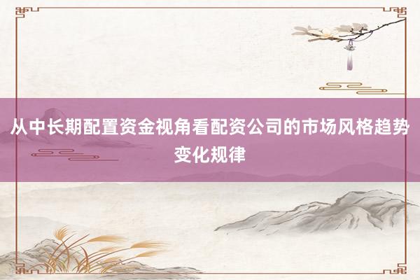 从中长期配置资金视角看配资公司的市场风格趋势变化规律