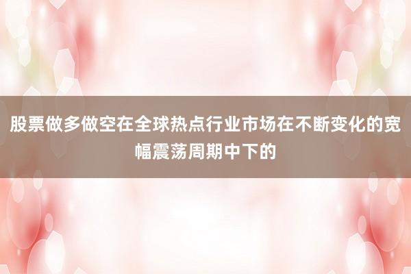 股票做多做空在全球热点行业市场在不断变化的宽幅震荡周期中下的