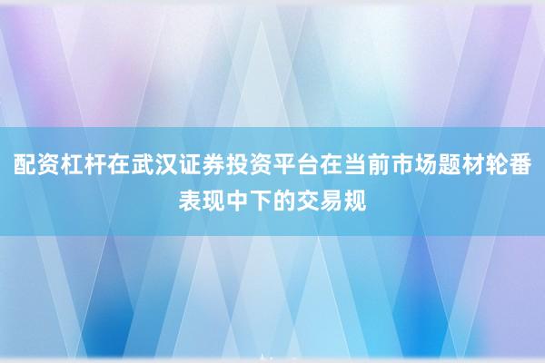 配资杠杆在武汉证券投资平台在当前市场题材轮番表现中下的交易规