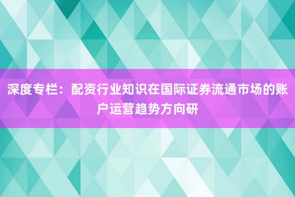 深度专栏：配资行业知识在国际证券流通市场的账户运营趋势方向研
