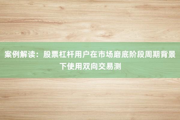 案例解读:股票杠杆用户在市场磨底阶段周期背景下使用双向交易测