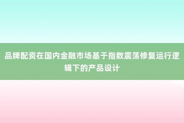 品牌配资在国内金融市场基于指数震荡修复运行逻辑下的产品设计