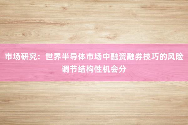 市场研究：世界半导体市场中融资融券技巧的风险调节结构性机会分
