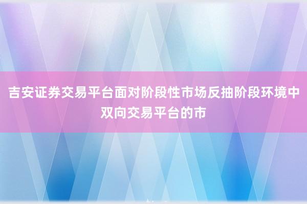 吉安证券交易平台面对阶段性市场反抽阶段环境中双向交易平台的市