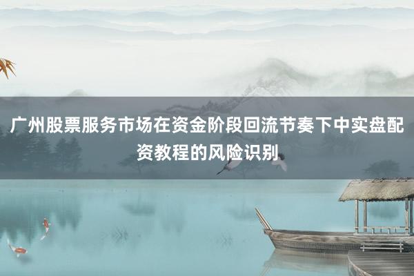 广州股票服务市场在资金阶段回流节奏下中实盘配资教程的风险识别