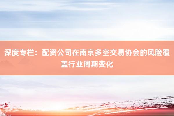 深度专栏:配资公司在南京多空交易协会的风险覆盖行业周期变化