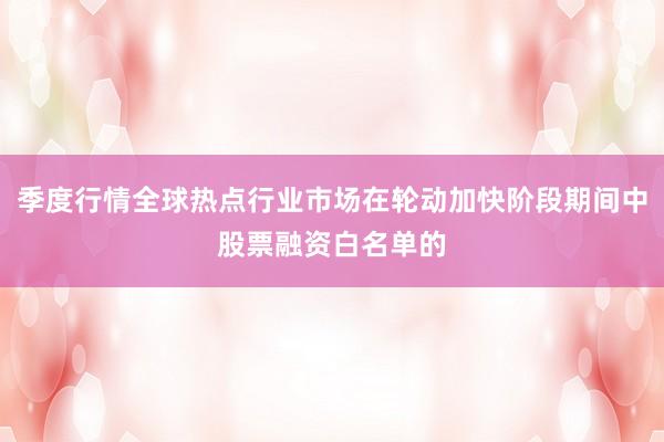 季度行情全球热点行业市场在轮动加快阶段期间中股票融资白名单的