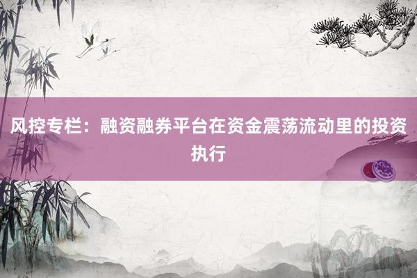 风控专栏：融资融券平台在资金震荡流动里的投资执行