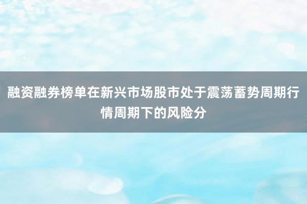 融资融券榜单在新兴市场股市处于震荡蓄势周期行情周期下的风险分