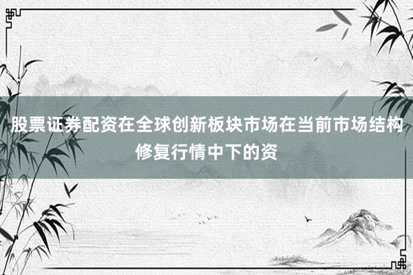 股票证券配资在全球创新板块市场在当前市场结构修复行情中下的资