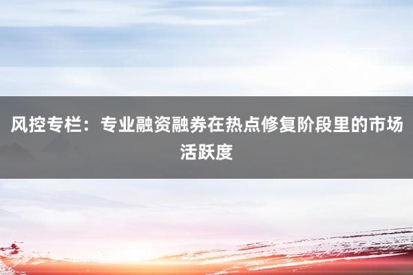 风控专栏：专业融资融券在热点修复阶段里的市场活跃度