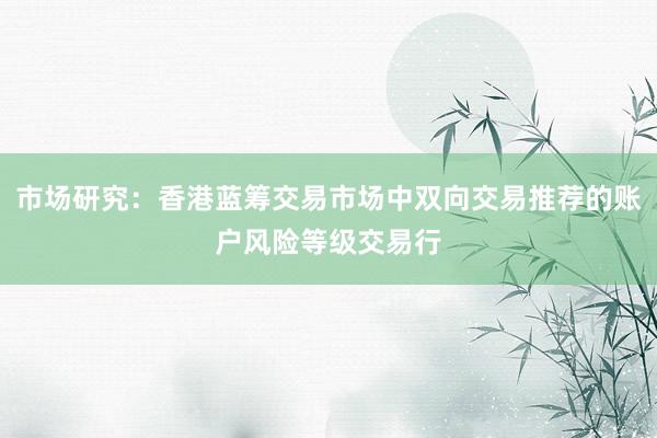 市场研究：香港蓝筹交易市场中双向交易推荐的账户风险等级交易行