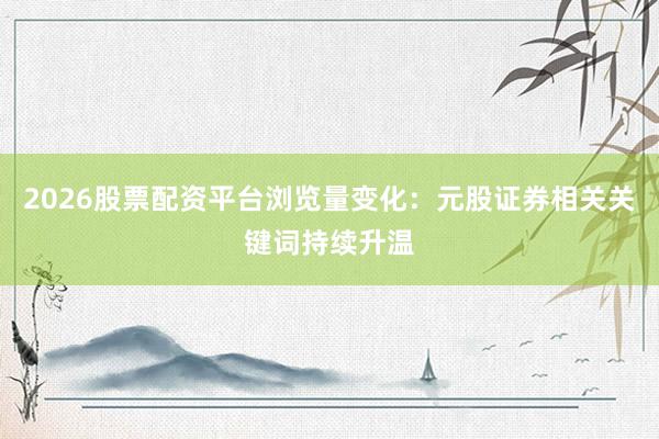 2026股票配资平台浏览量变化：元股证券相关关键词持续升温