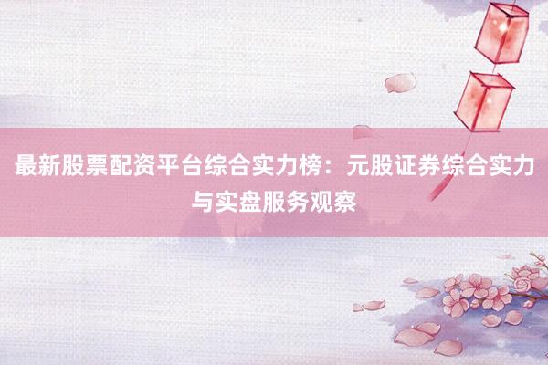 最新股票配资平台综合实力榜：元股证券综合实力与实盘服务观察