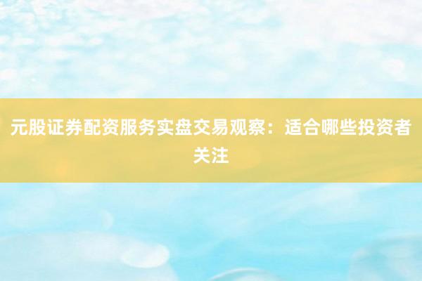 元股证券配资服务实盘交易观察：适合哪些投资者关注