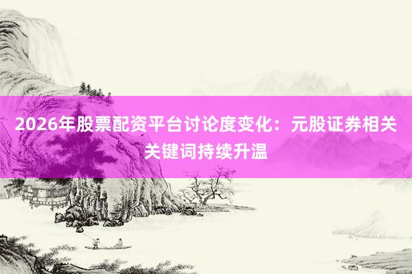 2026年股票配资平台讨论度变化：元股证券相关关键词持续升温
