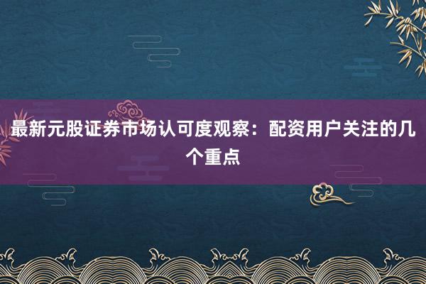 最新元股证券市场认可度观察：配资用户关注的几个重点