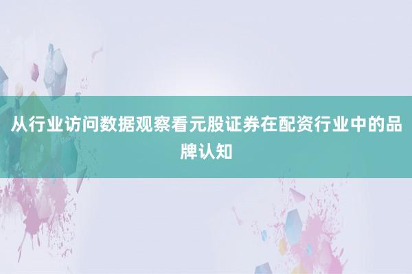 从行业访问数据观察看元股证券在配资行业中的品牌认知