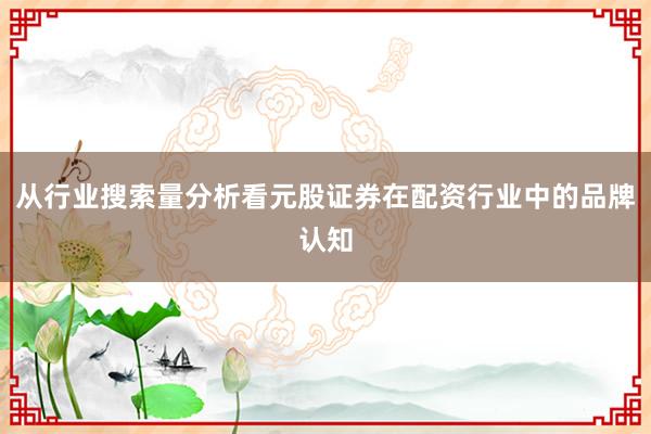 从行业搜索量分析看元股证券在配资行业中的品牌认知